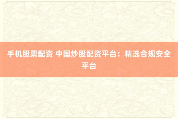手机股票配资 中国炒股配资平台：精选合规安全平台
