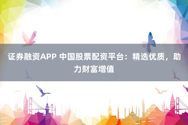 证券融资APP 中国股票配资平台：精选优质，助力财富增值