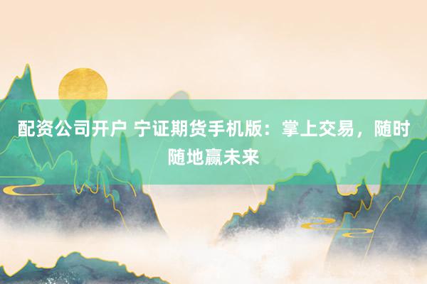 配资公司开户 宁证期货手机版：掌上交易，随时随地赢未来