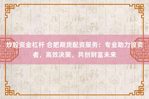炒股资金杠杆 合肥期货配资服务：专业助力投资者，高效决策，共创财富未来