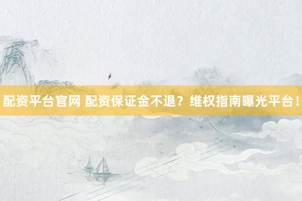 配资平台官网 配资保证金不退？维权指南曝光平台！