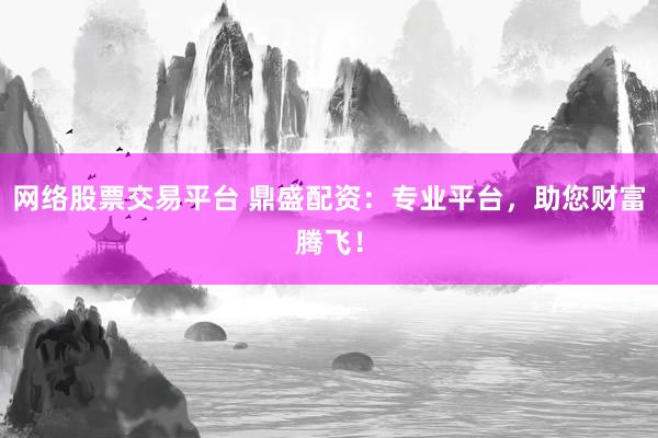 网络股票交易平台 鼎盛配资：专业平台，助您财富腾飞！