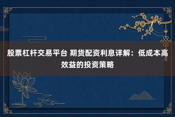 股票杠杆交易平台 期货配资利息详解：低成本高效益的投资策略