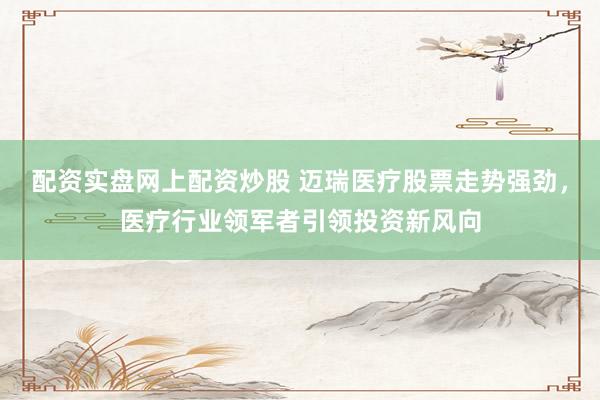 配资实盘网上配资炒股 迈瑞医疗股票走势强劲，医疗行业领军者引领投资新风向
