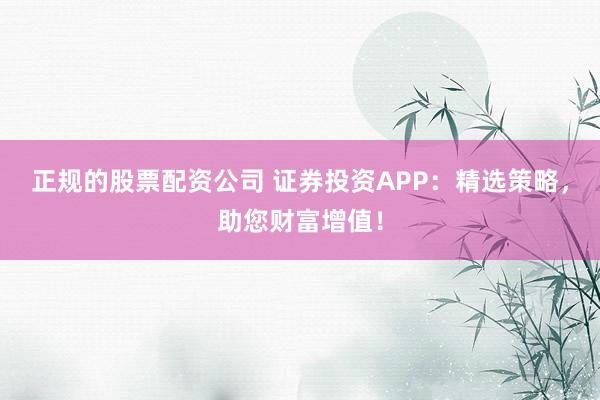 正规的股票配资公司 证券投资APP：精选策略，助您财富增值！