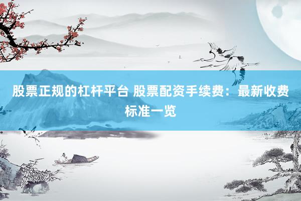 股票正规的杠杆平台 股票配资手续费：最新收费标准一览