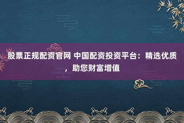 股票正规配资官网 中国配资投资平台：精选优质，助您财富增值