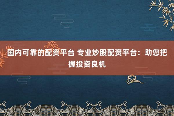 国内可靠的配资平台 专业炒股配资平台：助您把握投资良机