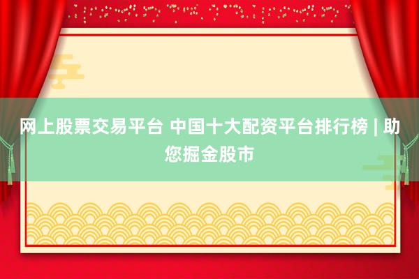 网上股票交易平台 中国十大配资平台排行榜 | 助您掘金股市