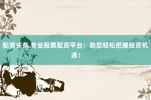 配资头条 专业股票配资平台：助您轻松把握投资机遇！