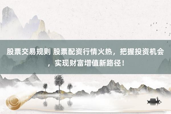 股票交易规则 股票配资行情火热，把握投资机会，实现财富增值新路径！