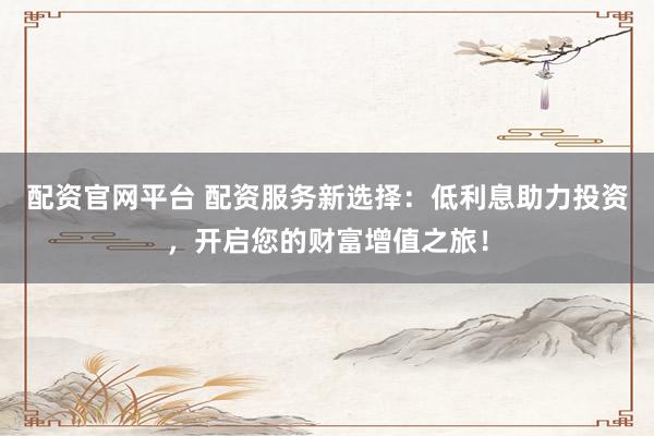 配资官网平台 配资服务新选择：低利息助力投资，开启您的财富增值之旅！