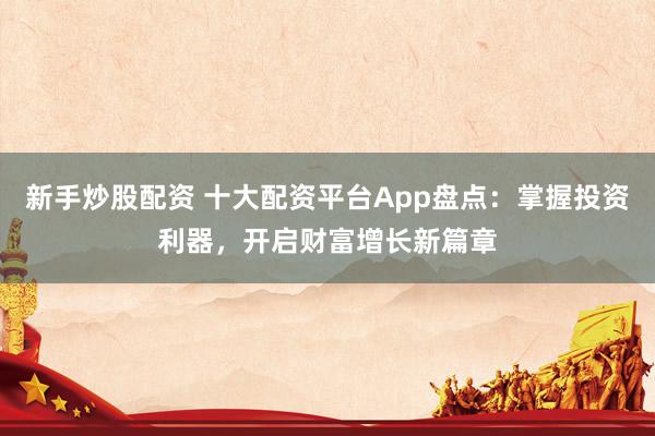 新手炒股配资 十大配资平台App盘点：掌握投资利器，开启财富增长新篇章