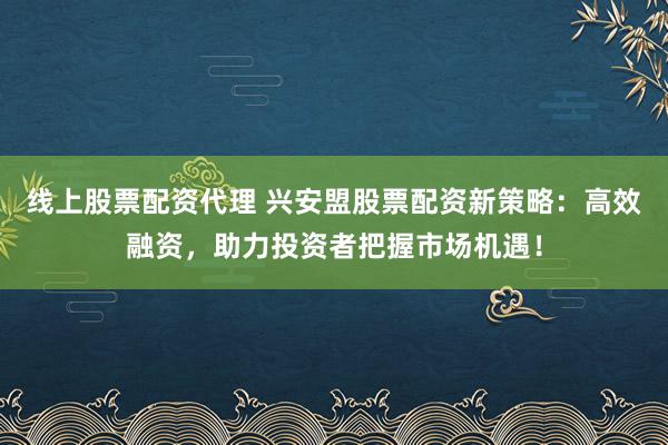 线上股票配资代理 兴安盟股票配资新策略：高效融资，助力投资者把握市场机遇！