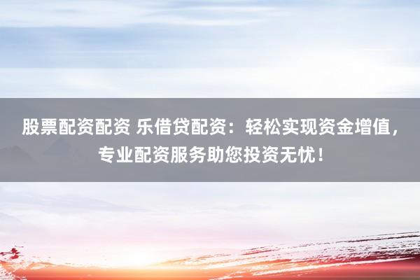 股票配资配资 乐借贷配资：轻松实现资金增值，专业配资服务助您投资无忧！