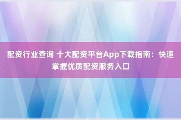 配资行业查询 十大配资平台App下载指南：快速掌握优质配资服务入口
