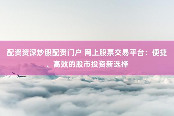 配资资深炒股配资门户 网上股票交易平台：便捷、高效的股市投资新选择