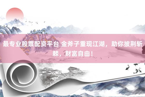 最专业股票配资平台 金斧子重现江湖，助你披荆斩棘，财富自由！