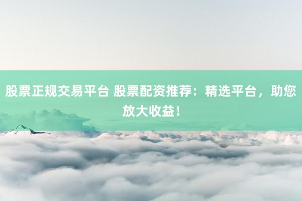 股票正规交易平台 股票配资推荐：精选平台，助您放大收益！