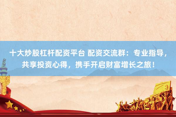 十大炒股杠杆配资平台 配资交流群：专业指导，共享投资心得，携手开启财富增长之旅！