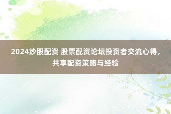 2024炒股配资 股票配资论坛投资者交流心得，共享配资策略与经验