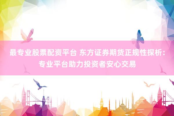 最专业股票配资平台 东方证券期货正规性探析：专业平台助力投资者安心交易