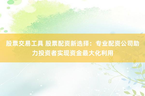 股票交易工具 股票配资新选择：专业配资公司助力投资者实现资金最大化利用