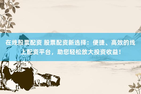 在线股票配资 股票配资新选择：便捷、高效的线上配资平台，助您轻松放大投资收益！