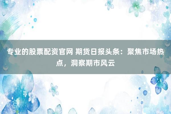 专业的股票配资官网 期货日报头条：聚焦市场热点，洞察期市风云