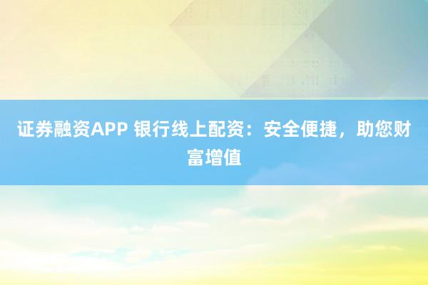 证券融资APP 银行线上配资：安全便捷，助您财富增值