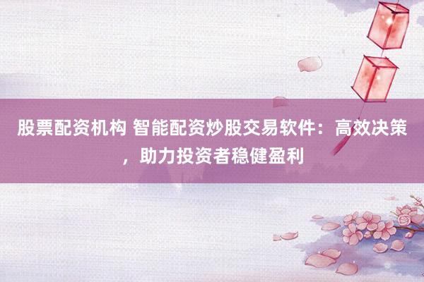 股票配资机构 智能配资炒股交易软件：高效决策，助力投资者稳健盈利
