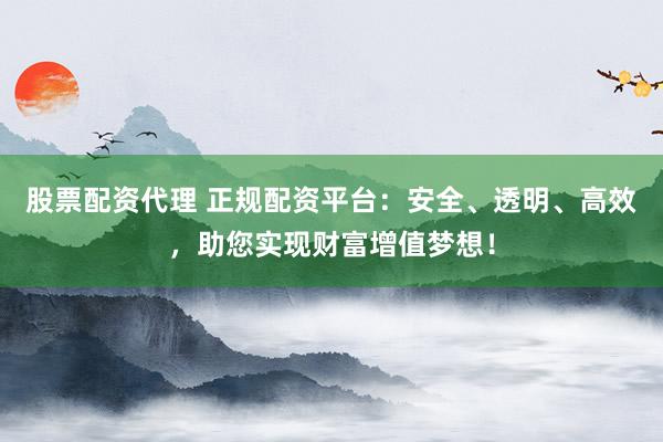 股票配资代理 正规配资平台：安全、透明、高效，助您实现财富增值梦想！