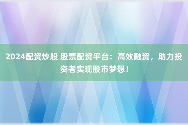 2024配资炒股 股票配资平台：高效融资，助力投资者实现股市梦想！