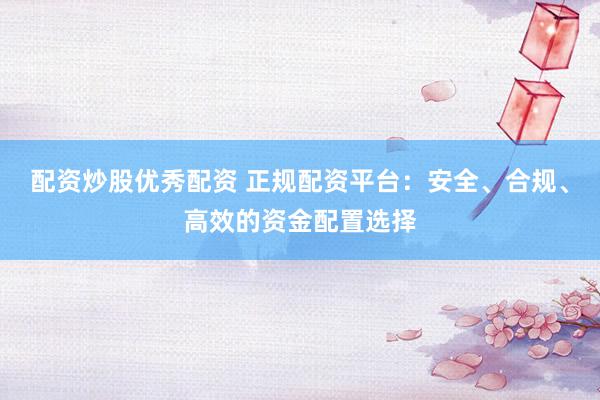 配资炒股优秀配资 正规配资平台：安全、合规、高效的资金配置选择