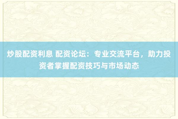 炒股配资利息 配资论坛：专业交流平台，助力投资者掌握配资技巧与市场动态