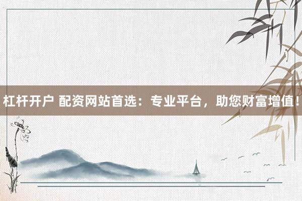 杠杆开户 配资网站首选：专业平台，助您财富增值！