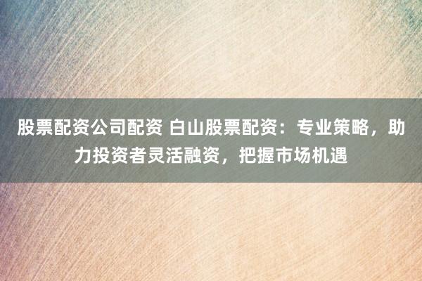 股票配资公司配资 白山股票配资：专业策略，助力投资者灵活融资，把握市场机遇