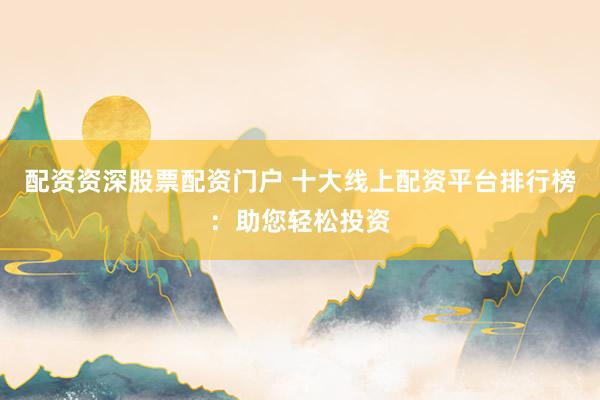 配资资深股票配资门户 十大线上配资平台排行榜：助您轻松投资