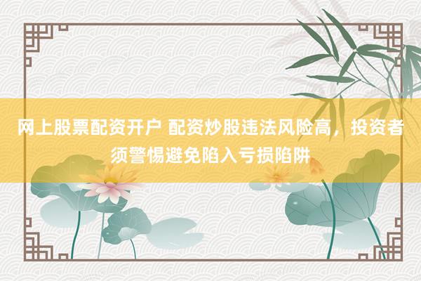 网上股票配资开户 配资炒股违法风险高，投资者须警惕避免陷入亏损陷阱