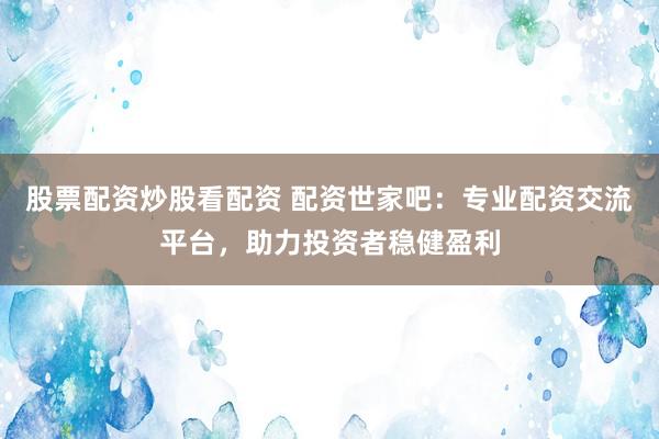股票配资炒股看配资 配资世家吧：专业配资交流平台，助力投资者稳健盈利