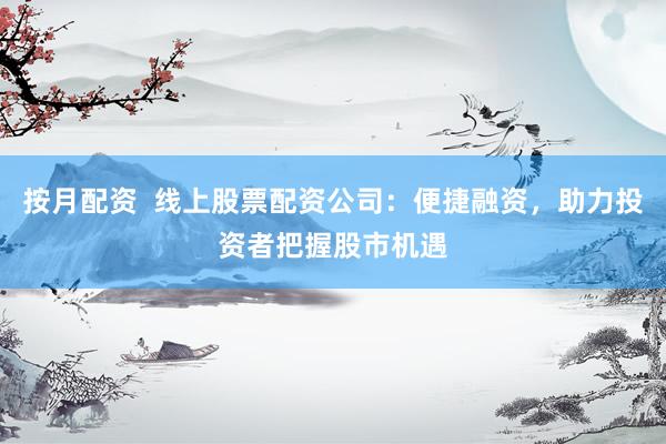 按月配资  线上股票配资公司：便捷融资，助力投资者把握股市机遇