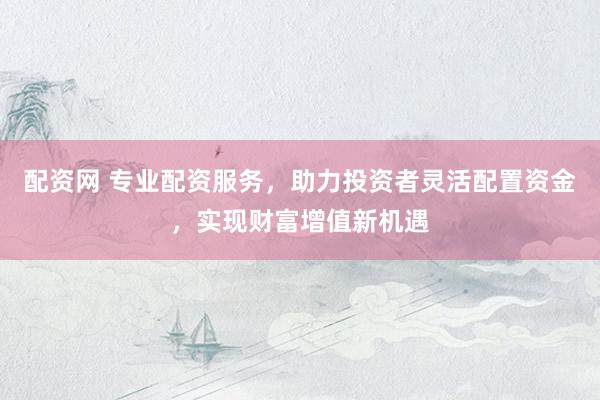 配资网 专业配资服务，助力投资者灵活配置资金，实现财富增值新机遇