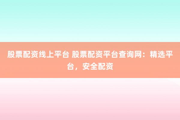 股票配资线上平台 股票配资平台查询网：精选平台，安全配资