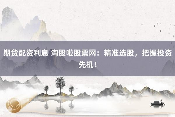期货配资利息 淘股啦股票网：精准选股，把握投资先机！
