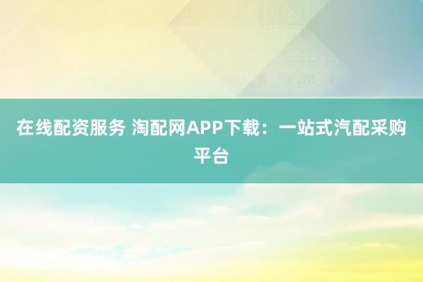 在线配资服务 淘配网APP下载：一站式汽配采购平台