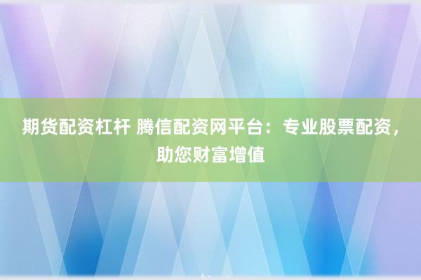 期货配资杠杆 腾信配资网平台：专业股票配资，助您财富增值