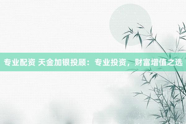 专业配资 天金加银投顾：专业投资，财富增值之选