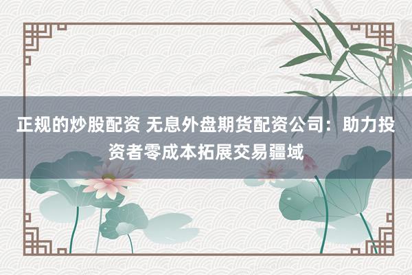 正规的炒股配资 无息外盘期货配资公司：助力投资者零成本拓展交易疆域