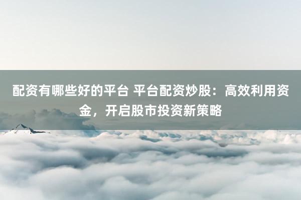 配资有哪些好的平台 平台配资炒股：高效利用资金，开启股市投资新策略