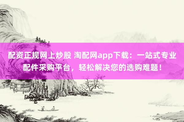 配资正规网上炒股 淘配网app下载：一站式专业配件采购平台，轻松解决您的选购难题！